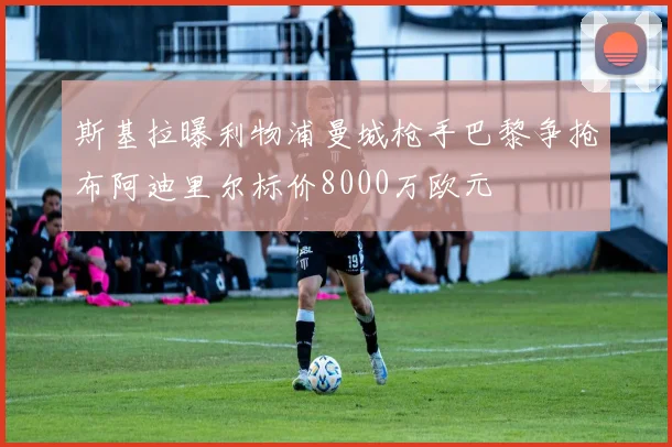 斯基拉曝利物浦曼城枪手巴黎争抢布阿迪里尔标价8000万欧元