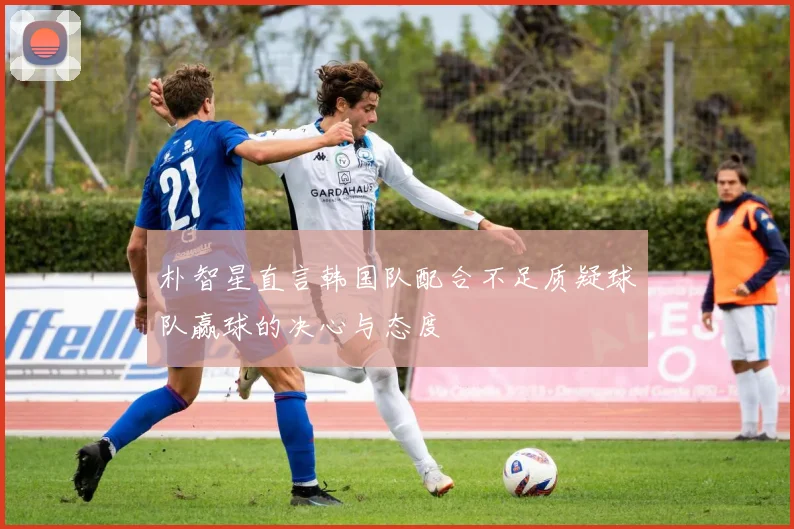 朴智星直言韩国队配合不足质疑球队赢球的决心与态度