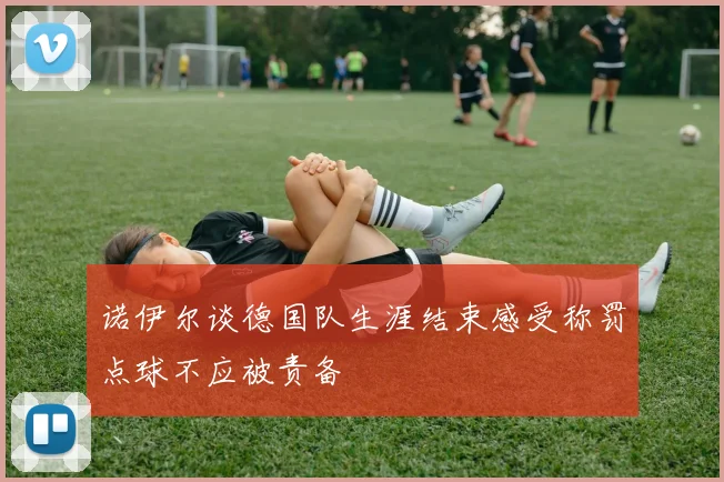 诺伊尔谈德国队生涯结束感受称罚点球不应被责备