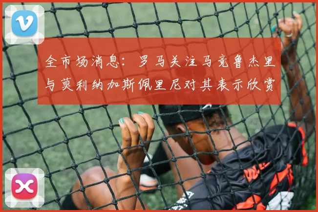 全市场消息：罗马关注马竞鲁杰里与莫利纳加斯佩里尼对其表示欣赏