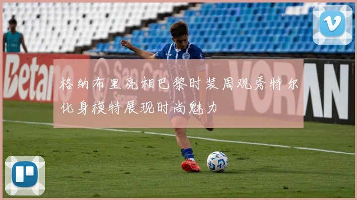 格纳布里亮相巴黎时装周观秀特尔化身模特展现时尚魅力