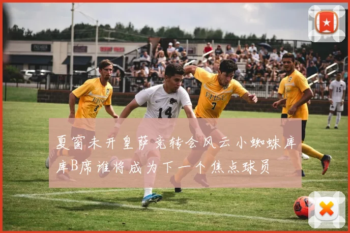 夏窗未开皇萨竞转会风云小蜘蛛库库B席谁将成为下一个焦点球员