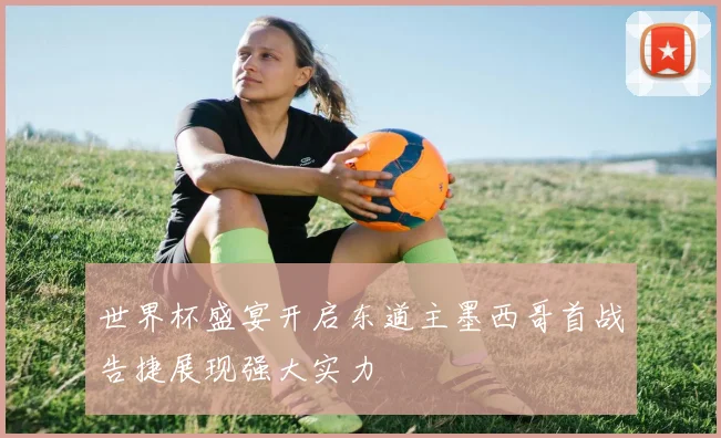 世界杯盛宴开启东道主墨西哥首战告捷展现强大实力