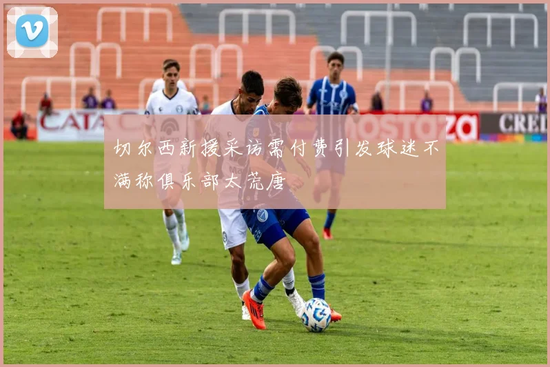 切尔西新援采访需付费引发球迷不满称俱乐部太荒唐
