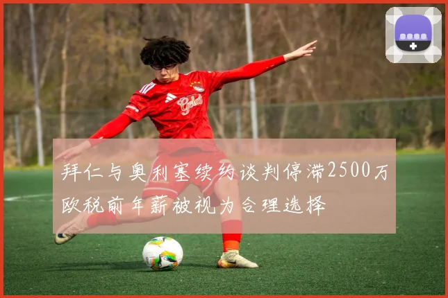 拜仁与奥利塞续约谈判停滞2500万欧税前年薪被视为合理选择
