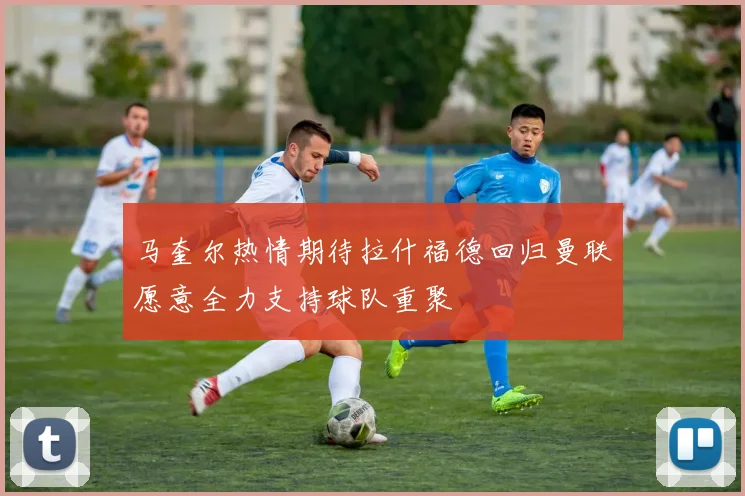 马奎尔热情期待拉什福德回归曼联愿意全力支持球队重聚