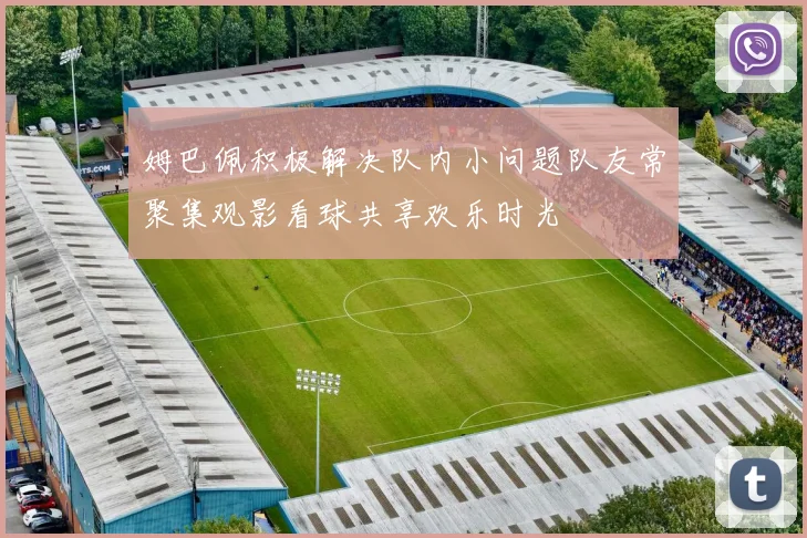 姆巴佩积极解决队内小问题队友常聚集观影看球共享欢乐时光