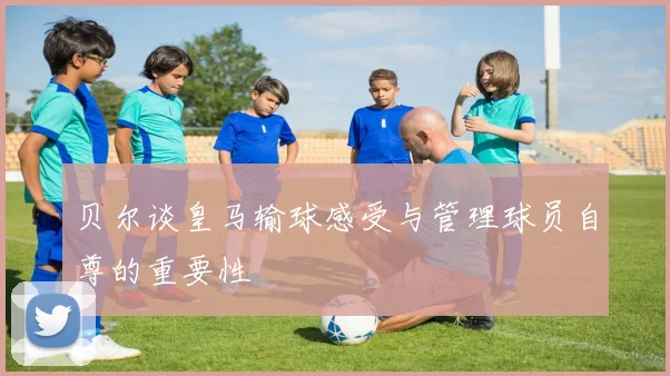 贝尔谈皇马输球感受与管理球员自尊的重要性